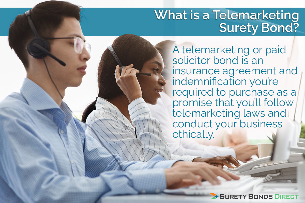 A telemarketing or paid solicitor bond is an insurance agreement and indemnification you're required to purchase as a promise that you'll follow telemarketing laws and conduct your business ethically.