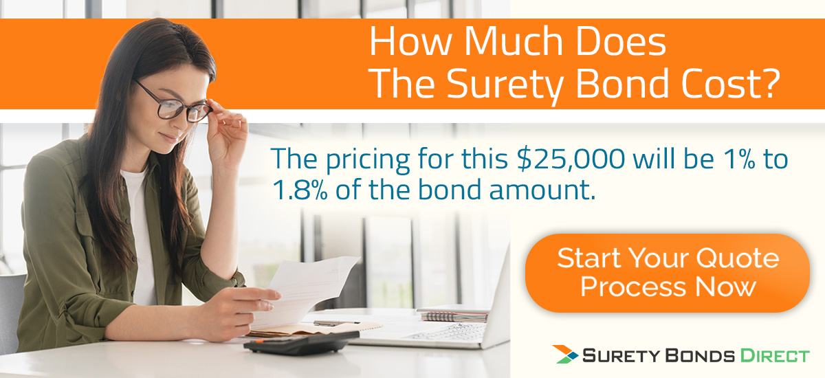 Your surety bond cost will be 1% to 1.8% of the $25,000 bond amount. Call or complete a quote request to get your exact pricing immediately without a credit check.