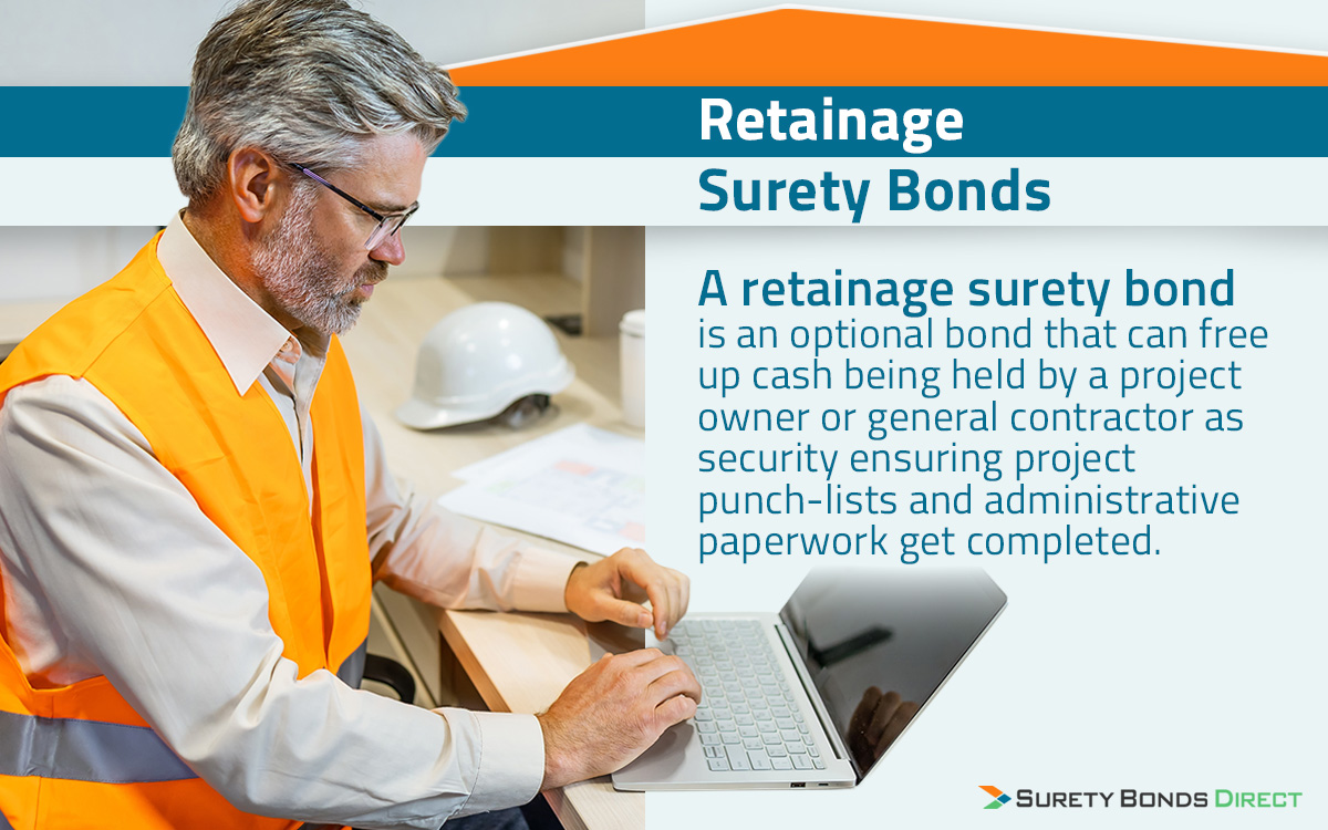 A retainage surety bond is an optional bond you would want to purchase when you need the project owner or general contractor to release funds held in retainage. Retainage is when 5% to 10% of a project payment is held back to ensure the contractor completes any punch list items and admin paperwork associated with that part of the project.