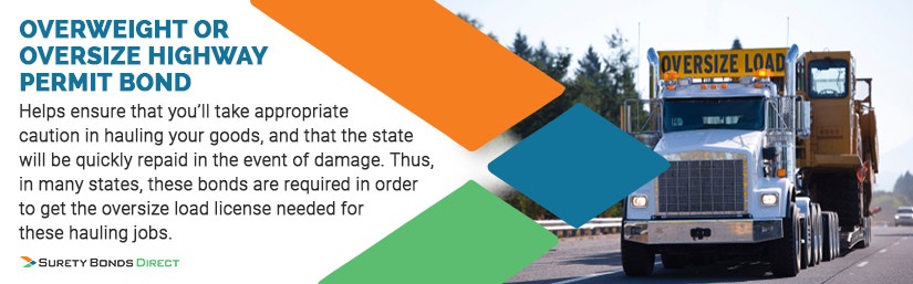 Overweight or Oversize Highway Permit Bond - Helps ensure that you'll take appropriate caution in hauling your goods, and that the state will be quickly repaid in the event of damage. Thus, in many states, these bonds are required in order to get the oversize load license needed for these hauling jobs.