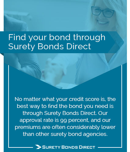 Find your bond through Surety Bonds Direct. No matter what your credit score is, the best way to find the bond that you need is through Surety Bonds Direct. Our approval rate is 99% and our premiums are often considerably lower than other surety bond agencies.