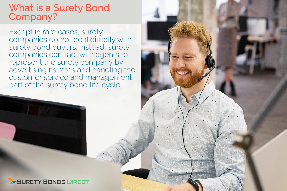 What is a Surety Bond Company? Except in rare cases, surety companies do not deal directly with suret bond buyers. Instead, surety companies contract with agents to represent the surety company by advertising its rates and handling the customer service and management part of the surety bond life cycle.